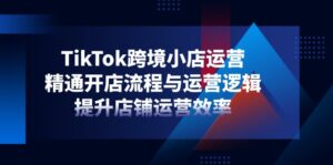 TikTok跨境小店运营,精通开店流程与运营逻辑,提升店铺运营效率