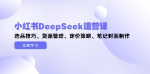 小红书DeepSeek运营课,选品技巧、货源管理、定价策略、笔记封面制作