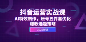 抖音运营实战课,AI特效制作,账号五件套优化,爆款选题策略