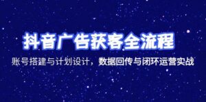 抖音广告获客全流程，账号搭建与计划设计，数据回传与闭环运营实战