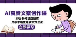 AI高赞文案创作课,15分钟搭建选题库,灵感思路主题收集方法论