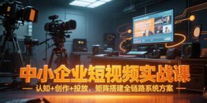 中小企业短视频实战课,认知+创作+投放,矩阵搭建全链路系统方案