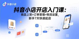 抖音小店开店入门课:商品上架+订单管理+物流设置,新手7天快速起店